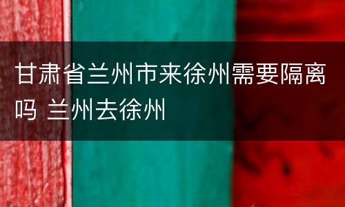 甘肃省兰州市来徐州需要隔离吗 兰州去徐州
