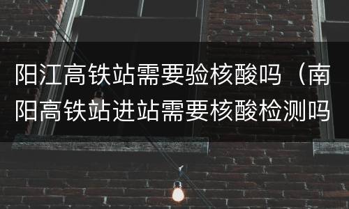 阳江高铁站需要验核酸吗（南阳高铁站进站需要核酸检测吗）