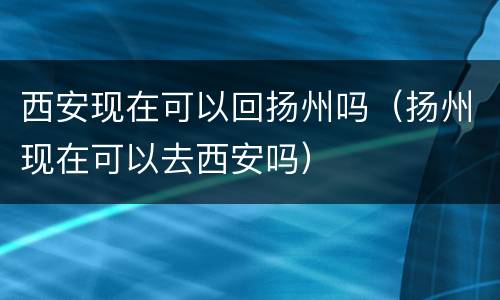 西安现在可以回扬州吗（扬州现在可以去西安吗）