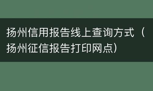 扬州信用报告线上查询方式（扬州征信报告打印网点）