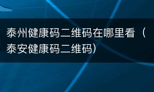 泰州健康码二维码在哪里看（泰安健康码二维码）