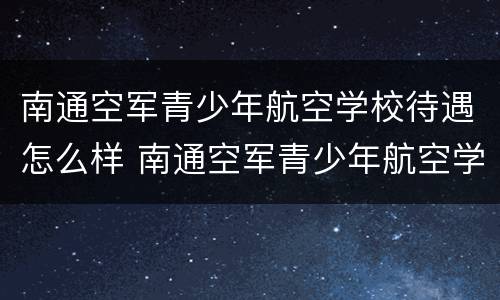 南通空军青少年航空学校待遇怎么样 南通空军青少年航空学校招生标准