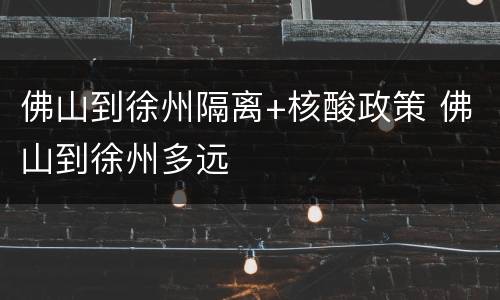 佛山到徐州隔离+核酸政策 佛山到徐州多远