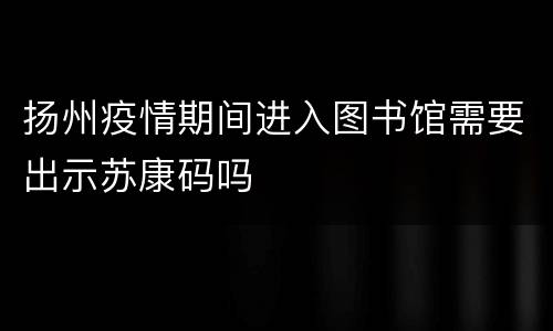 扬州疫情期间进入图书馆需要出示苏康码吗