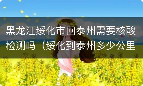 黑龙江绥化市回泰州需要核酸检测吗（绥化到泰州多少公里）