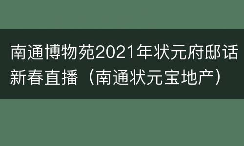 南通博物苑2021年状元府邸话新春直播（南通状元宝地产）