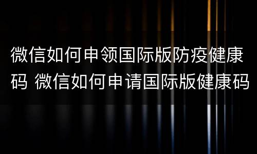 微信如何申领国际版防疫健康码 微信如何申请国际版健康码