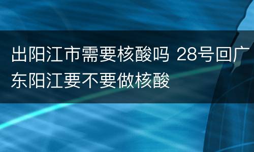 出阳江市需要核酸吗 28号回广东阳江要不要做核酸