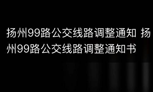 扬州99路公交线路调整通知 扬州99路公交线路调整通知书