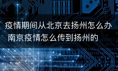 疫情期间从北京去扬州怎么办 南京疫情怎么传到扬州的