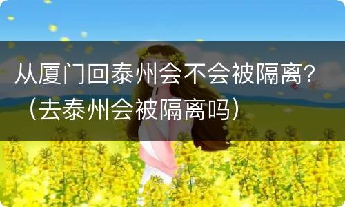 从厦门回泰州会不会被隔离？（去泰州会被隔离吗）