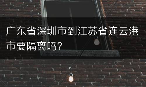 广东省深圳市到江苏省连云港市要隔离吗?