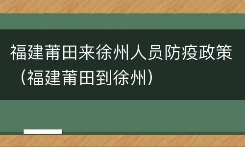 福建莆田来徐州人员防疫政策（福建莆田到徐州）