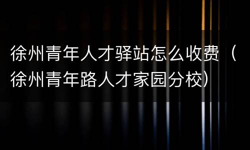 徐州青年人才驿站怎么收费（徐州青年路人才家园分校）
