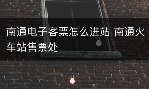 南通电子客票怎么进站 南通火车站售票处