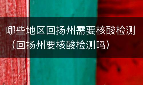 哪些地区回扬州需要核酸检测（回扬州要核酸检测吗）