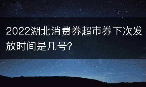 2022湖北消费券超市券下次发放时间是几号？