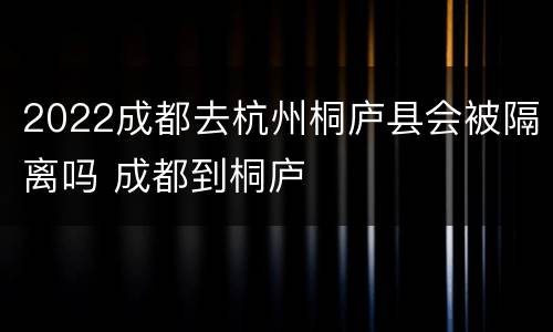 2022成都去杭州桐庐县会被隔离吗 成都到桐庐