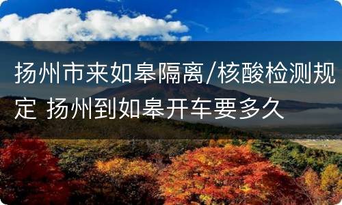 扬州市来如皋隔离/核酸检测规定 扬州到如皋开车要多久