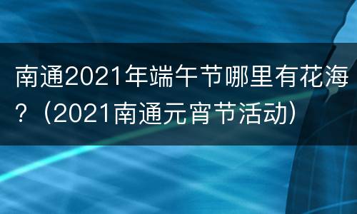 南通2021年端午节哪里有花海?（2021南通元宵节活动）
