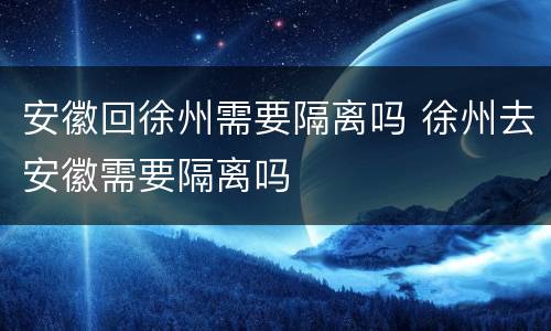 安徽回徐州需要隔离吗 徐州去安徽需要隔离吗
