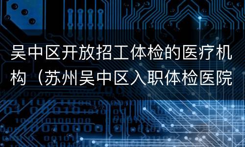 吴中区开放招工体检的医疗机构（苏州吴中区入职体检医院）