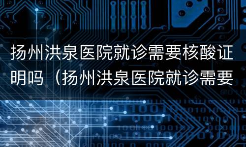 扬州洪泉医院就诊需要核酸证明吗（扬州洪泉医院就诊需要核酸证明吗）