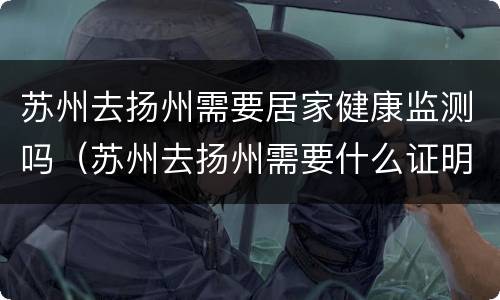 苏州去扬州需要居家健康监测吗（苏州去扬州需要什么证明吗）