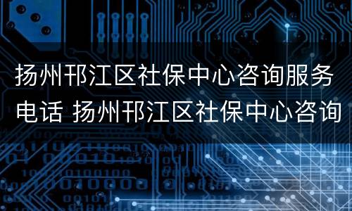 扬州邗江区社保中心咨询服务电话 扬州邗江区社保中心咨询服务电话是多少