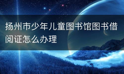 扬州市少年儿童图书馆图书借阅证怎么办理