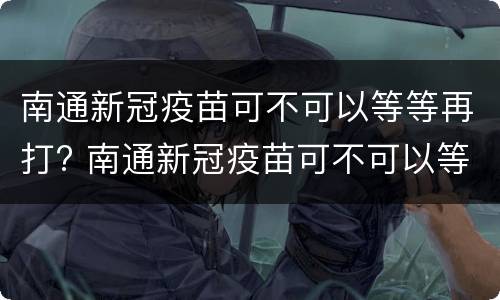 南通新冠疫苗可不可以等等再打? 南通新冠疫苗可不可以等等再打第三针