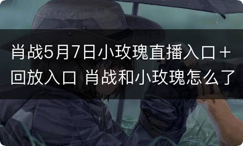 肖战5月7日小玫瑰直播入口＋回放入口 肖战和小玫瑰怎么了