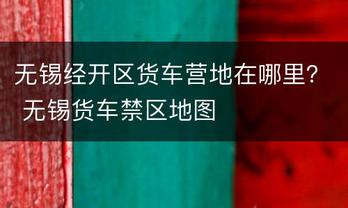 无锡经开区货车营地在哪里？ 无锡货车禁区地图