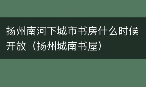 扬州南河下城市书房什么时候开放（扬州城南书屋）