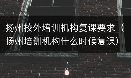 扬州校外培训机构复课要求（扬州培训机构什么时候复课）