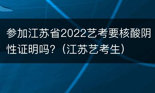 参加江苏省2022艺考要核酸阴性证明吗?（江苏艺考生）
