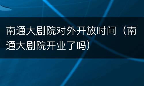 南通大剧院对外开放时间（南通大剧院开业了吗）