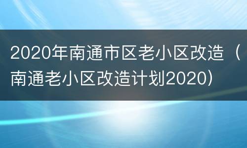 2020年南通市区老小区改造（南通老小区改造计划2020）