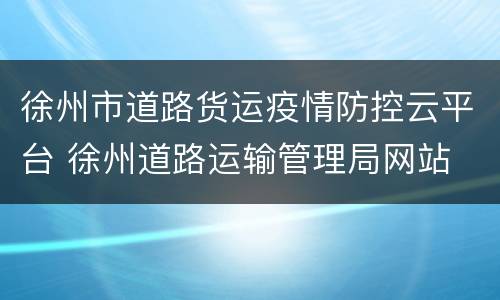 徐州市道路货运疫情防控云平台 徐州道路运输管理局网站