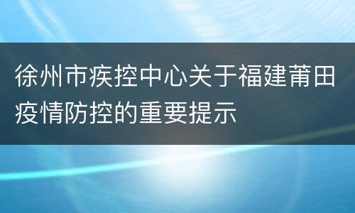 徐州市疾控中心关于福建莆田疫情防控的重要提示