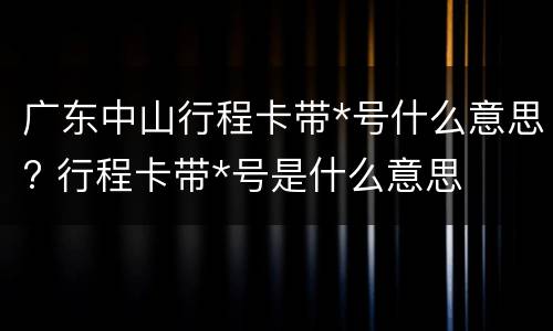 广东中山行程卡带*号什么意思? 行程卡带*号是什么意思