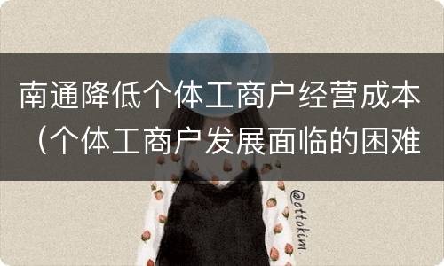 南通降低个体工商户经营成本（个体工商户发展面临的困难）