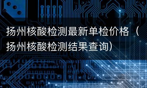 扬州核酸检测最新单检价格（扬州核酸检测结果查询）
