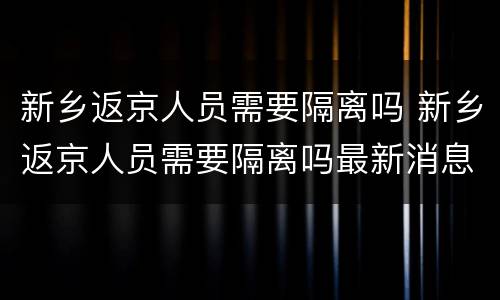 新乡返京人员需要隔离吗 新乡返京人员需要隔离吗最新消息