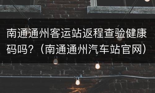 南通通州客运站返程查验健康码吗?（南通通州汽车站官网）
