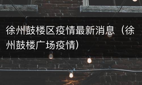 徐州鼓楼区疫情最新消息（徐州鼓楼广场疫情）