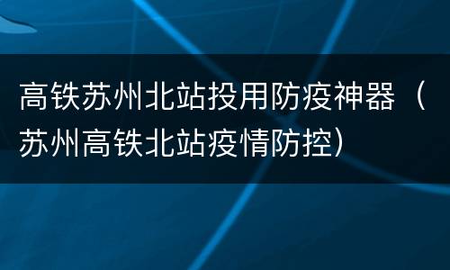 高铁苏州北站投用防疫神器（苏州高铁北站疫情防控）