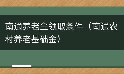 南通养老金领取条件（南通农村养老基础金）