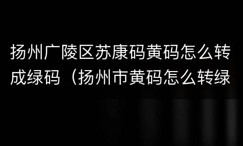 扬州广陵区苏康码黄码怎么转成绿码（扬州市黄码怎么转绿码）