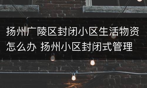 扬州广陵区封闭小区生活物资怎么办 扬州小区封闭式管理